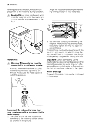 Page 26levelling prevents vibration, noise and dis-
placement of the machine during operation.
Caution! Never place cardboard, wood
or similar materials under the machine to
compensate for any unevenness in the
floor.
Water inlet
Warning! This appliance must be
connected to a cold water supply.
1. Connect the water inlet hose supplied
with the machine to a tap with a 3/4
thread. Always use the hose supplied
with the appliance.
Important! Do not use the hose from
your previous machine to connect to the
water...