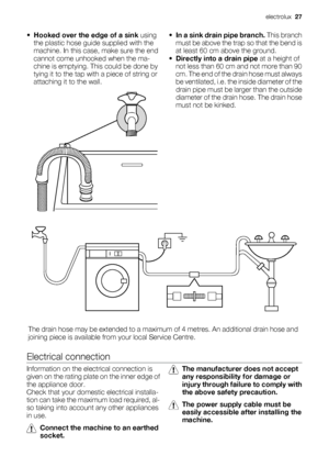 Page 27•
Hooked over the edge of a sink using
the plastic hose guide supplied with the
machine. In this case, make sure the end
cannot come unhooked when the ma-
chine is emptying. This could be done by
tying it to the tap with a piece of string or
attaching it to the wall.•
In a sink drain pipe branch. This branch
must be above the trap so that the bend is
at least 60 cm above the ground.
•Directly into a drain pipe at a height of
not less than 60 cm and not more than 90
cm. The end of the drain hose must...