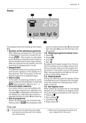 Page 7Display
7.47.1
7.27.3
The display shows the following information:
7.1:
•Duration of the selected programme
After selecting a programme, the duration
is displayed in hours and minutes (for ex-
ample 
 ). The duration is calculated
automatically on the basis of the maximum
recommended load for each type of fabric.
After the programme has started, the time
remaining is updated every minute.
•Delayed start
The Selected delay set by pressing the rel-
evant button appears on the display for a
few seconds,...