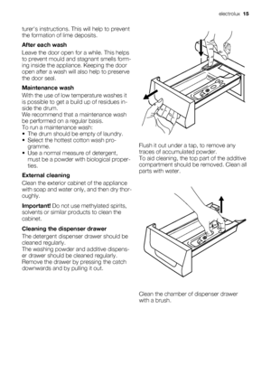 Page 15turers instructions. This will help to prevent
the formation of lime deposits.
After each wash
Leave the door open for a while. This helps
to prevent mould and stagnant smells form-
ing inside the appliance. Keeping the door
open after a wash will also help to preserve
the door seal.
Maintenance wash
With the use of low temperature washes it
is possible to get a build up of residues in-
side the drum.
We recommend that a maintenance wash
be performed on a regular basis.
To run a maintenance wash:
• The...