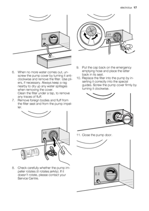 Page 176. When no more water comes out, un-
screw the pump cover by turning it anti-
clockwise and remove the filter. Use pli-
ers, if necessary. Always keep a rag
nearby to dry up any water spillages
when removing the cover.
Clean the filter under a tap, to remove
any traces of fluff.
7. Remove foreign bodies and fluff from
the filter seat and from the pump impel-
ler.
8. Check carefully whether the pump im-
peller rotates (it rotates jerkily). If it
doesn’t rotate, please contact your
Service Centre.
9. Put...