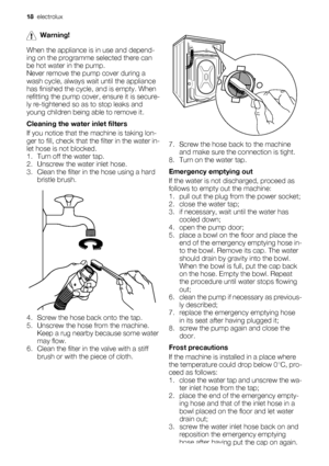 Page 18Warning!
When the appliance is in use and depend-
ing on the programme selected there can
be hot water in the pump.
Never remove the pump cover during a
wash cycle, always wait until the appliance
has finished the cycle, and is empty. When
refitting the pump cover, ensure it is secure-
ly re-tightened so as to stop leaks and
young children being able to remove it.
Cleaning the water inlet filters
If you notice that the machine is taking lon-
ger to fill, check that the filter in the water in-
let hose is...