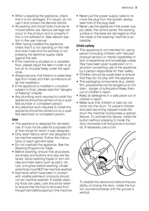 Page 3• When unpacking the appliance, check
that it is not damaged. If in doubt, do not
use it and contact the Service Centre.
• All packing and transit bolts must be re-
moved before use. Serious damage can
occur to the product and to property if
this is not adhered to. See relevant sec-
tion in the user manual.
• After having installed the appliance,
check that it is not standing on the inlet
and drain hose and the worktop is not
pressing the electrical supply cable
against the wall.
• If the machine is...