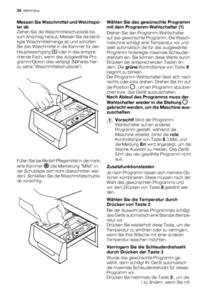 Page 34Messen Sie Waschmittel und Weichspü-
ler ab
Ziehen Sie die Waschmittelschublade bis
zum Anschlag heraus. Messen Sie die benö-
tigte Waschmittelmenge ab und schütten
Sie das Waschmittel in die Kammer für den
Hauptwaschgang 
 oder in das entspre-
chende Fach, wenn das ausgewählte Pro-
gramm/Option dies verlangt (Näheres hier-
zu siehe Waschmittelschublade).
Füllen Sie bei Bedarf Pflegemittel in die mark-
ierte Kammer 
 (die Markierung MAX in
der Schublade darf nicht überschritten wer-
den). Schließen Sie...