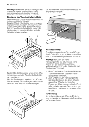 Page 42Wichtig! Verwenden Sie zum Reinigen des
Gehäuses keinen Brennspiritus, keine
Lösungsmittel oder ähnliche Produkte.
Reinigung der Waschmittelschublade
Die Schublade für das Waschmittel muss re-
gelmäßig gereinigt werden.
Die Schublade für Waschpulver und Pflege-
mittel muss regelmäßig gereinigt werden.
Entnehmen Sie die Schublade, indem Sie
die Arretierung herunterdrücken und die
Schublade herausziehen.
Spülen Sie die Schublade unter einem Was-
serhahn aus, um alle Waschmittelrückstän-
de zu entfernen.
Um...