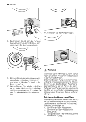 Page 448. Kontrollieren Sie, ob sich das Pumpen-
laufrad (ruckartig) dreht. Dreht es sich
nicht, rufen Sie den Kundendienst.
9. Stecken Sie die Verschlusskappe wie-
der auf den Notentleerungsschlauch
und schieben Sie den Schlauch in die
Fassung zurück.
10. Setzen Sie den Filter wieder in die Pum-
pe ein, indem Sie ihn richtig in die Spe-
zialführungen einsetzen. Schrauben Sie
den Pumpendeckel im Uhrzeigersinn
fest.
11. Schließen Sie die Pumpenklappe.
Warnung!
Wenn das Gerät in Betrieb ist, kann sich je
nach...