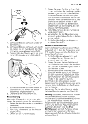 Page 454. Schrauben Sie den Schlauch wieder an
den Hahn an.
5. Schrauben Sie den Schlauch vom Gerät
ab. Halten Sie ein Tuch bereit, da mögli-
cherweise etwas Wasser herausfließt.
6. Reinigen Sie den Filter im Ventil mit einer
harten Bürste oder einem Stück Stoff.
7. Schrauben Sie den Schlauch wieder an
das Gerät an und achten Sie darauf,
dass er fest angeschlossen ist.
8. Drehen Sie den Wasserhahn auf.
Notentleerung
Wenn das Wasser nicht abgepumpt wird,
lassen Sie es wie folgt aus der Maschine ab:
1. Ziehen Sie...