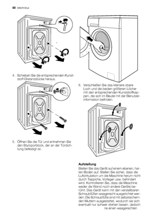 Page 504. Schieben Sie die entsprechenden Kunst-
stoff-Distanzstücke heraus.
5. Öffnen Sie die Tür und entnehmen Sie
den Styroporblock, der an der Türdich-
tung befestigt ist.
6. Verschließen Sie das kleinere obere
Loch und die beiden größeren Löcher
mit den entsprechenden Kunststoffkap-
pen, die sich im Beutel mit der Benutzer-
information befinden.
Aufstellung
Stellen Sie das Gerät auf einem ebenen, har-
ten Boden auf. Stellen Sie sicher, dass die
Luftzirkulation um die Maschine herum nicht
durch Teppiche,...