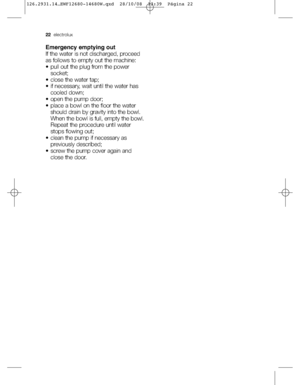 Page 2222electrolux
Emergency emptying out
If the water is not discharged, proceed
as follows to empty out the machine:
• pull out the plug from the power
socket; 
• close the water tap; 
• if necessary, wait until the water has
cooled down;
• open the pump door;
• place a bowl on the floor the water
should drain by gravity into the bowl.
When the bowl is full, empty the bowl.
Repeat the procedure until water
stops flowing out;
• clean the pump if necessary as
previously described;
• screw the pump cover again...