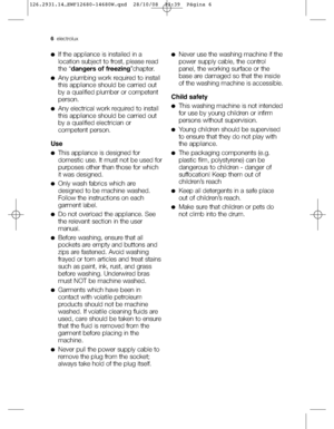 Page 66electrolux
●If the appliance is installed in a
location subject to frost, please read
the “dangers of freezing”chapter.
●Any plumbing work required to install
this appliance should be carried out
by a qualified plumber or competent
person.
●Any electrical work required to install
this appliance should be carried out
by a qualified electrician or
competent person.
Use
●This appliance is designed for
domestic use. It must not be used for
purposes other than those for which
it was designed.
●Only wash...