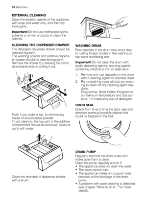 Page 16EXTERNAL CLEANING
Clean the exterior cabinet of the appliance
with soap and water only, and then dry
thoroughly.
Important! Do not use methylated spirits,
solvents or similar products to clean the
cabinet.
CLEANING THE DISPENSER DRAWER
The detergent dispenser drawer should be
cleaned regularly.
The washing powder and additive dispens-
er drawer should be cleaned regularly.
Remove the drawer by pressing the catch
downwards and by pulling it out.
1
2
Flush it out under a tap, to remove any
traces of...