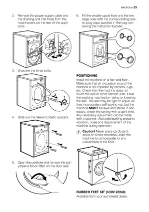 Page 232. Remove the power supply cable and
the draining and inlet hose from the
hose holders on the rear of the appli-
ance.
3. Unscrew the three bolts.
4. Slide out the relevant plastic spacers.
5. Open the porthole and remove the pol-
ystyrene block fitted on the door seal.
1 2
6. Fill the smaller upper hole and the two
large ones with the corresponding plas-
tic plug caps supplied in the bag con-
taining the instruction booklet.
POSITIONING
Install the machine on a flat hard floor.
Make sure that air...