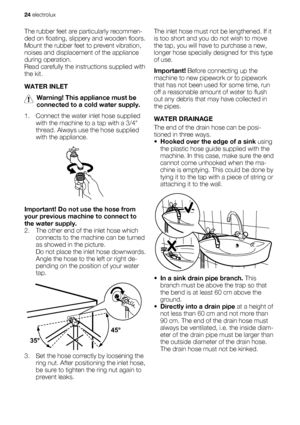 Page 24The rubber feet are particularly recommen-
ded on floating, slippery and wooden floors.
Mount the rubber feet to prevent vibration,
noises and displacement of the appliance
during operation.
Read carefully the instructions supplied with
the kit.
WATER INLET
Warning! This appliance must be
connected to a cold water supply.
1. Connect the water inlet hose supplied
with the machine to a tap with a 3/4
thread. Always use the hose supplied
with the appliance.
Important! Do not use the hose from
your previous...