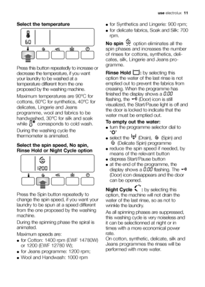 Page 11use electrolux  11
Select the temperature
Press this button repeatedly to increase or
decrease the temperature, if you want
your laundry to be washed at a
temperature different from the one
proposed by the washing machine.
Maximum temperatures are 90°C for
cottons, 60°C for synthetics, 40°C for
delicates, Lingerie and Jeans
programme, wool and fabrics to be
handwashed, 30°C for silk and soak
while  corresponds to cold wash. 
During the washing cycle the
thermometer is animated.
Select the spin speed, No...