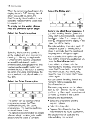 Page 1212electroluxuse
When the programme has finished, the
display shows a 
0.00flashing, the 
(Door) icon is still visualized, the
Start/Pause light is off and the door is
locked to indicate that the water must
be emptied out.
To empty out the water, please
read the previous option steps.
Select the Easy Iron option
Selecting this button the laundry is
gently washed and spun to avoid any
creasing. In this way ironing is easier.
Furthermore the machine will perform
some additional rinses for cotton,
synthetics...