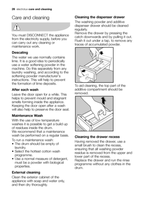 Page 2626electroluxcare and cleaning
Care and cleaning
You must DISCONNECT the appliance
from the electricity supply, before you
can carry out any cleaning or
maintenance work.
Descaling
The water we use normally contains
lime. It is a good idea to periodically
use a water softening powder in the
machine. Do this separately from any
laundry washing, and according to the
softening powder manufacturers
instructions. This will help to prevent
the formation of lime deposits.
After each wash
Leave the door open for...