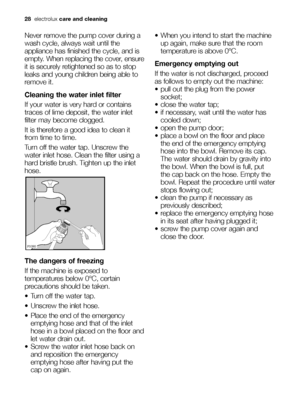 Page 2828electroluxcare and cleaning
Never remove the pump cover during a
wash cycle, always wait until the
appliance has finished the cycle, and is
empty. When replacing the cover, ensure
it is securely retightened so as to stop
leaks and young children being able to
remove it.
Cleaning the water inlet filter
If your water is very hard or contains
traces of lime deposit, the water inlet
filter may become clogged.
It is therefore a good idea to clean it
from time to time.
Turn off the water tap. Unscrew the...