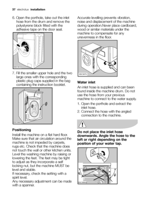 Page 3737electrolux installation
6. Open the porthole, take out the inlet
hose from the drum and remove the
polystyrene block fitted with the
adhesive tape on the door seal.
7. Fill the smaller upper hole and the two
large ones with the corresponding
plastic plug caps supplied in the bag
containing the instruction booklet.
Positioning
Install the machine on a flat hard floor.
Make sure that air circulation around the
machine is not impeded by carpets,
rugs etc. Check that the machine does
not touch the wall or...