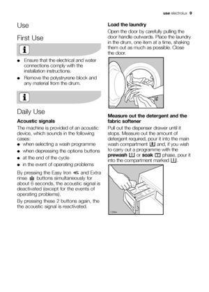 Page 9use electrolux  9
Use
First Use
●Ensure that the electrical and water
connections comply with the
installation instructions.
●Remove the polystryrene block and
any material from the drum.
Daily Use
Acoustic signals
The machine is provided of an acoustic
device, which sounds in the following
cases:
●when selecting a wash programme 
●when depressing the options buttons
●at the end of the cycle
●in the event of operating problems
By pressing the Easy Iron  and Extra
rinse  buttons simultaneously for
about 6...