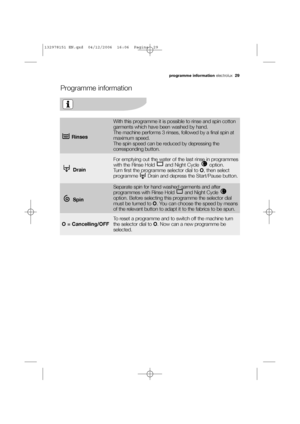 Page 29programme information electrolux  29
Programme information
Rinses
With this programme it is possible to rinse and spin cotton
garments which have been washed by hand.
The machine performs 3 rinses, followed by a final spin at
maximum speed. 
The spin speed can be reduced by depressing the
corresponding button. 
Drain
For emptying out the water of the last rinse in programmes
with the Rinse Hold  and Night Cycle  option. 
Turn first the programme selector dial to O, then select
programme  Drain and...