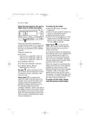 Page 1414electroluxuse
Select the spin speed or No spin or
Night Cycle or Rinse Hold option
Press the Spin button repeatedly to
change the spin speed, if you want your
laundry to be spun at a speed different
from the one proposed by the washing
machine. 
Maximum speeds are:
●for Cotton:
1200 rpm for model EWF 12981 W;
1400 rpm for model EWF 14981 W;
1600 rpm for model EWF 16981 W;
●for Synthetics: 900 rpm;
●for Wool and Handwash: 1000 rpm
●for delicate fabrics, Silk and
Miniprogramme: 700 rpm.
No spinoption...