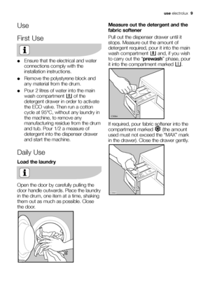 Page 9use electrolux  9
Use
First Use
●Ensure that the electrical and water
connections comply with the
installation instructions.
●Remove the polystyrene block and
any material from the drum.
●Pour 2 litres of water into the main
wash compartment  of the
detergent drawer in order to activate
the ECO valve. Then run a cotton
cycle at 95°C, without any laundry in
the machine, to remove any
manufacturing residue from the drum
and tub. Pour 1/2 a measure of
detergent into the dispenser drawer
and start the...