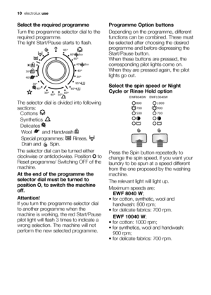 Page 1010electroluxuse
Select the required programme
Turn the programme selector dial to the
required programme. 
The light Start/Pause starts to flash.
The selector dial is divided into following
sections:
 Cottons 
 Synthetics 
 Delicates
 Wool and Handwash
 Special programmes:  Rinses, 
Drain and  Spin.
The selector dial can be turned either
clockwise or anticlockwise. Position Oto
Reset programme/ Switching OFF of the
machine.
At the end of the programme the
selector dial must be turned to
position O, to...