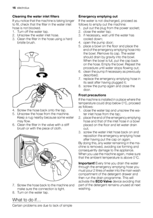 Page 16Cleaning the water inlet filters
If you notice that the machine is taking longer
to fill, check that the filter in the water inlet
hose is not blocked.
1. Turn off the water tap.
2. Unscrew the water inlet hose.
3. Clean the filter in the hose using a hard
bristle brush.
4. Screw the hose back onto the tap.
5. Unscrew the hose from the machine.
Keep a rug nearby because some water
may flow.
6. Clean the filter in the valve with a stiff
brush or with the piece of cloth.
7. Screw the hose back to the...