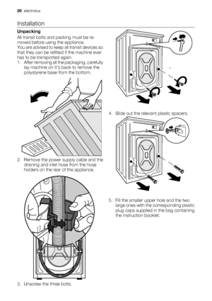 Page 20Installation
Unpacking
All transit bolts and packing must be re-
moved before using the appliance.
You are advised to keep all transit devices so
that they can be refitted if the machine ever
has to be transported again.
1. After removing all the packaging, carefully
lay machine on it’s back to remove the
polystyrene base from the bottom.
2. Remove the power supply cable and the
draining and inlet hose from the hose
holders on the rear of the appliance.
3. Unscrew the three bolts.4. Slide out the...