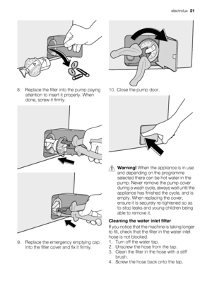 Page 218. Replace the filter into the pump paying
attention to insert it properly. When
done, screw it firmly.
9. Replace the emergency emptying cap
into the filter cover and fix it firmly.
10. Close the pump door.
Warning! When the appliance is in use
and depending on the programme
selected there can be hot water in the
pump. Never remove the pump cover
during a wash cycle, always wait until the
appliance has finished the cycle, and is
empty. When replacing the cover,
ensure it is securely re-tightened so as...