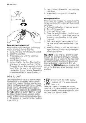 Page 22Emergency emptying out
If the water is not discharged, proceed as
follows to empty out the machine:
1. pull out the plug from the power socket;
2. close the water tap;
3. if necessary, wait until the water has
cooled down;
4. open the pump door;
5. place a bowl on the floor. Remove the
emergency emptying cap from the filter.
The water should drain by gravity into the
bowl. When the bowl is full, refit the cap
into the filter. Empty the bowl. Repeat the
procedure until water stops flowing out;6. clean the...