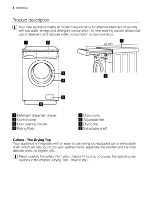 Page 4Product description
Your new appliance meets all modern requirements for effective treatment of laundry
with low water, energy and detergent consumption. Its new washing system allows total
use of detergent and reduces water consumption so saving energy.
12
3
4
5
6
 92 mm
87
1Detergent dispenser drawer
2Control panel
3Door opening handle
4Rating Plate
5Drain pump
6Adjustable feet
7Drying top
8Extractable shelf
 
Calima - The Drying Top
Your appliance is integrated with an easy to use drying top equipped...