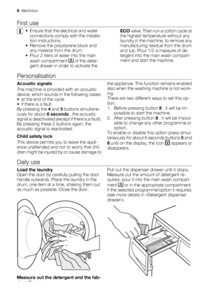 Page 8First use
• Ensure that the electrical and water
connections comply with the installa-
tion instructions.
• Remove the polystyrene block and
any material from the drum.
• Pour 2 liters of water into the main
wash compartment 
 of the deter-
gent drawer in order to activate theECO valve. Then run a cotton cycle at
the highest temperature without any
laundry in the machine, to remove any
manufacturing residue from the drum
and tub. Pour 1/2 a measure of de-
tergent into the main wash compart-
ment and...