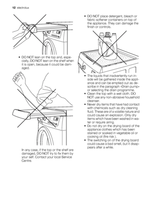 Page 12• DO NOT lean on the top and, espe-
cially, DO NOT lean on the shelf when
it is open, because it could be dam-
aged.
In any case, if the top or the shelf are
damaged, DO NOT try to fix them by
your self. Contact your local Service
Centre.• DO NOT place detergent, bleach or
fabric softener containers on top of
the appliance. They can damage the
finish or controls.
• The liquids that inadvertently run in-
side will be gathered inside the appli-
ance and can be emptied out as de-
scribe in the paragraph...