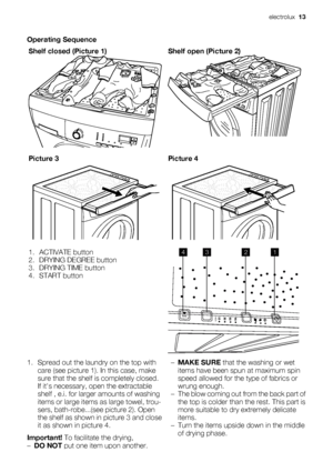 Page 13Operating Sequence
Shelf closed (Picture 1)
Shelf open (Picture 2)
Picture 3Picture 4
1. ACTIVATE button
2. DRYING DEGREE button
3. DRYING TIME button
4. START button
min
4321
1. Spread out the laundry on the top with
care (see picture 1). In this case, make
sure that the shelf is completely closed.
If its necessary, open the extractable
shelf , e.i. for larger amounts of washing
items or large items as large towel, trou-
sers, bath-robe...(see picture 2). Open
the shelf as shown in picture 3 and close...