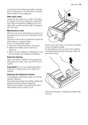 Page 19according to the softening powder manufac-
turers instructions. This will help to prevent
the formation of lime deposits.
After each wash
Leave the door open for a while. This helps
to prevent mould and stagnant smells form-
ing inside the appliance. Keeping the door
open after a wash will also help to preserve
the door seal.
Maintenance wash
With the use of low temperature washes it is
possible to get a build up of residues inside
the drum.
We recommend that a maintenance wash be
performed on a regular...