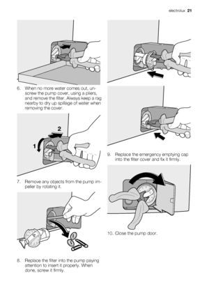 Page 216. When no more water comes out, un-
screw the pump cover, using a pliers,
and remove the filter. Always keep a rag
nearby to dry up spillage of water when
removing the cover.
12
7. Remove any objects from the pump im-
peller by rotating it.
8. Replace the filter into the pump paying
attention to insert it properly. When
done, screw it firmly.
9. Replace the emergency emptying cap
into the filter cover and fix it firmly.
10. Close the pump door.
electrolux  21
 