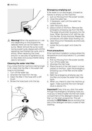 Page 22Warning! When the appliance is in use
and depending on the programme
selected there can be hot water in the
pump. Never remove the pump cover
during a wash cycle, always wait until the
appliance has finished the cycle, and is
empty. When replacing the cover,
ensure it is securely re-tightened so as
to stop leaks and young children being
able to remove it.
Cleaning the water inlet filter
If you notice that the machine is taking longer
to fill, check that the filter in the water inlet
hose is not blocked....