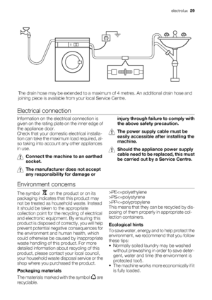 Page 29The drain hose may be extended to a maximum of 4 metres. An additional drain hose and
joining piece is available from your local Service Centre.
Electrical connection
Information on the electrical connection is
given on the rating plate on the inner edge of
the appliance door.
Check that your domestic electrical installa-
tion can take the maximum load required, al-
so taking into account any other appliances
in use.
Connect the machine to an earthed
socket.
The manufacturer does not accept
any...