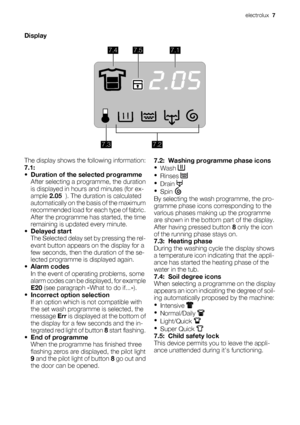 Page 7Display
7.47.57.1
7.27.3
The display shows the following information:
7.1:
•Duration of the selected programme
After selecting a programme, the duration
is displayed in hours and minutes (for ex-
ample 2.05  ). The duration is calculated
automatically on the basis of the maximum
recommended load for each type of fabric.
After the programme has started, the time
remaining is updated every minute.
•Delayed start
The Selected delay set by pressing the rel-
evant button appears on the display for a
few...