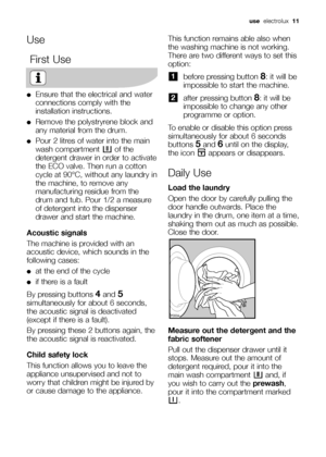 Page 11
UseFirst Use
●Ensure that the electrical and water
connections comply with the
installation instructions.
●Remove the polystryrene block and
any material from the drum.
●Pour 2 litres of water into the main
wash compartment  of the
detergent drawer in order to activate
the ECO valve. Then run a cotton
cycle at 90°C, without any laundry in
the machine, to remove any
manufacturing residue from the
drum and tub. Pour 1/2 a measure
of detergent into the dispenser
drawer and start the machine.
Acoustic...