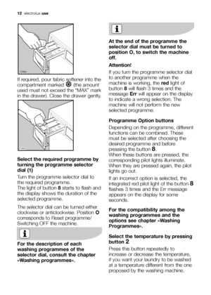 Page 12
12electrolux use
If required, pour fabric softener into the
compartment marked  (the amount
used must not exceed the “MAX” mark
in the drawer). Close the drawer gently.
Select the required programme by
turning the programme selector
dial (1)
Turn the programme selector dial to
the required programme. 
The light of button  8starts to flash and
the display shows the duration of the
selected programme.
The selector dial can be turned either
clockwise or anticlockwise. Position  O
corresponds to Reset...