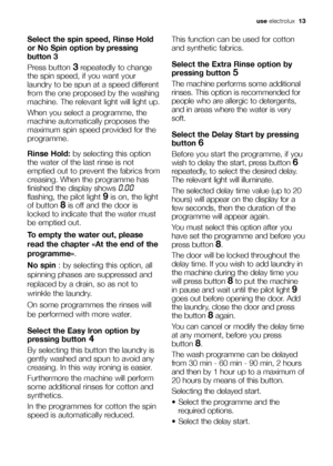 Page 13
use electrolux   13
Select the spin speed, Rinse Hold
or No Spin option 
by pressing
button 3
Press button 3repeatedly to change
the spin speed, if you want your
laundry to be spun at a speed different
from the one proposed by the washing
machine. The relevant light will light up.
When you select a programme, the
machine automatically proposes the
maximum spin speed provided for the
programme.
Rinse Hold: by selecting this option
the water of the last rinse is not
emptied out to prevent the fabrics...