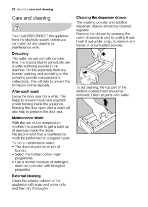 Page 22
22electrolux care and cleaning
Care and cleaning
You must DISCONNECT the appliance
from the electricity supply, before you
can carry out any cleaning or
maintenance work.
Descaling
The water we use normally contains
lime. It is a good idea to periodically use
a water softening powder in the
machine. Do this separately from any
laundry washing, and according to the
softening powder manufacturers
instructions. This will help to prevent the
formation of lime deposits.
After each wash
Leave the door open...