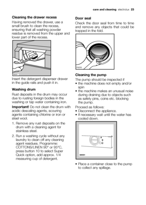 Page 23
Cleaning the drawer recess
Having removed the drawer, use a
small brush to clean the recess,
ensuring that all washing powder
residue is removed from the upper and
lower part of the recess.
Insert the detergent dispenser drawer
in the guide rails and push it in.
Washing drum
Rust deposits in the drum may occur
due to rusting foreign bodies in the
washing or tap water containing iron.
Important! Do not clean the drum with
acidic descaling agents, scouring
agents containing chlorine or iron or
steel...