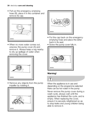 Page 24
 Pull out the emergency emptyinghose (B), place it in the container and
remove its cap.
 When no more water comes out, unscrew the pump cover (A) and
remove it. Always keep a rag nearby
to dry up spillage of water when
removing the cover.
 Remove any objects from the pump impeller by rotating it.






 Put the cap back on the emergencyemptying hose and place the latter
back in its seat.
 Screw the pump cover fully in.
Warning!
When the appliance is in use and
depending on the...