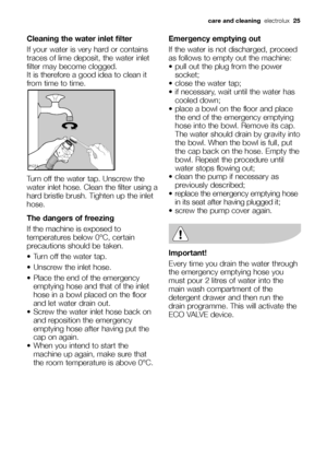 Page 25
care and cleaningelectrolux  25
Cleaning the water inlet filter
If your water is very hard or contains
traces of lime deposit, the water inlet
filter may become clogged.
It is therefore a good idea to clean it
from time to time.
Turn off the water tap. Unscrew the
water inlet hose. Clean the filter using a
hard bristle brush. Tighten up the inlet
hose. 
The dangers of freezing
If the machine is exposed to
temperatures below 0°C, certain
precautions should be taken.
 Turn off the water tap.
 Unscrew the...