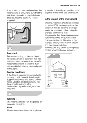 Page 35
installationelectrolux  35
If you intend to drain the hose from the
machine into a sink, make sure that the
sink is empty and the plug hole is not
blocked. Use the plastic “U -Piece”
supplied.
Important!
Before connecting up the machine to
new pipework or to pipework that has
not been used for some time, run off a
reasonable amount of water to flush
out any debris that may have collected
in the pipes.
Special conditions
If the floor is carpeted or covered with
crumbly or soft material, insert a rigid...