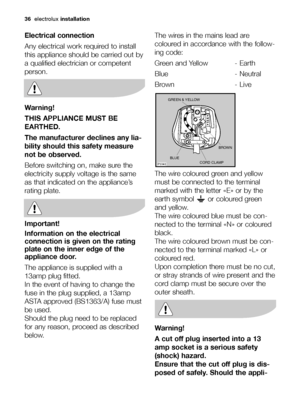 Page 36
36electrolux installation
Electrical connection
Any electrical work required to install
this appliance should be carried out by
a qualified electrician or competent
person.
Warning!
THIS APPLIANCE MUST BE
EARTHED.
The manufacturer declines any lia-
bility should this safety measure
not be observed.
Before switching on, make sure the
electricity supply voltage is the same
as that indicated on the appliance’s
rating plate. 
Important!
Information on the electrical
connection is given on the rating
plate...