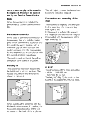 Page 37
installation electrolux  37
ance power supply cable neeed to
be replaced, this must be carried
out by our Service Force Centre.
Note
When the appliance is installed the
power supply cable must be accessi-
ble.
Permanent connection
In the case of permanent connection it
is necessary that you install a double
pole switch between the appliance and
the electricity supply (mains), with a
minimum gap of 3mm between the
switch contacts and of a type suitable
for the required load in compliance with
the current...